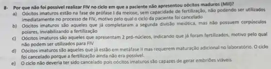 8- Por que não foi possivel realizar FIV no ciclo em que a paciente nào apresentou oócitos maduros (MII)?
a) Oócitos imaturos estão na fase de prófase I da meiose, sem capacidade de fertilização, não podendo ser utilizados
imediatamente no processo de FIV, motivo pelo qual o ciclo da paciente foi cancelado
b) Oócitos imaturos são aqueles que já completaram a segunda divisão meiótica mas não possuem corpúsculos
polares, inviabilitando a fertilização
c)
Oócitos imaturos são aqueles que apresentam 2 prô-núcleos indicando que já foram fertilizados, motivo pelo qual
não podem ser utilizados para FIV
d)
Oócitos imaturos são aqueles que já estão em metáfase II mas requerem maturação adicional no laboratório O ciclo
foi cancelado porque a fertilização ainda não era possivel.
e) O ciclo não deveria ter sido cancelado pois oócitos imaturos são capazes de gerar embriōes viaveis