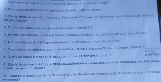 8. Quais desafios a cidadania enfrenta no mundo contemporáneo?
1. Qual era a principal caracteristic da cidadania na Grécia Antiga?
2. Como era caracterizada a cidadania durante o Absolutismo?
3. Quais fatos ocorreram durante a Revolução Gloriosa na Inglaterra com relação aos direitos
da população?
4. Qual a situação dos ex-escravizados após a abolição?
5. As leis trabalhistas no Brasil foram introduzidas durante o governo de qual presidente?
6. A Constituição de 1988 garantiu quais mudanças com relação ao voto?
7. Como eram as eleiçoes para presidente Durante a Ditadura Militar no Brasil (1964
NTEGRAL
ANTONI
9. Quais foram os principais desafios enfrentados pelos movimentos feministas na luta polo
direito ao voto no Brasil?
10. Qual foi a importância da Declaração dos Direitos do Homeme do Cidadǎo para a cidadania
moderna?