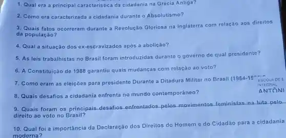 8. Quais desafios a cidadania enfrenta no mundo contemporâneo?
1. Qual era a principal caracteristica da cidadania na Grécia Antiga?
2. Como era caracterizada a cidadania durante o Absolutismo?
3. Quais fatos ocorreram durante a Revolução Gloriosa na Inglaterra com relação aos direitos
da população?
4. Qual a situação dos ex-escravizados após a abolição?
5. As leis trabalhistas no Brasil foram introduzidas durante o governo de qual presidente?
6. A Constituicão de 1988 garantiu quais mudanças com relação ao voto?
7. Como eram as eleiçōes para presidente Durante a Ditadura Militar no Brasil (1964-19 ESCOLADEE
INTEGR At
ANTÔNI
9. Quais foram os principais desafios enfrentados pelos movimentos feministas na
luta pelo
direito ao voto no Brasil?
10. Qual foi a importância da Declaração dos Direitos do Homeme do Cidadão
para a cidadania
moderna?