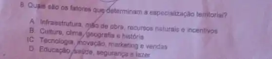 8. Quais sǎo os fatores que determinam a especialização territorial?
A. Infraestrutura mão de obra recursos naturais e incentivos
B. Cultura, clima /geografia e história
IC. Tecnologia , hovação, marketing e vendas
D. Educação, saúde segurança e lazer