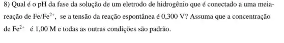 8) Qual é 0 pH da fase da solução de um eletrodo de hidrogênio que é conectado a uma meia-
reação de Fe/Fe^2+ , se a tensão da reação espontânea é 0 ,300 V? Assuma que a concentração
de Fe^2+ é 1,00 M e todas as outras condições são padrão.