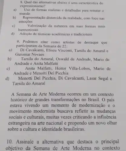 8. Qual das alternativas abaixo é uma característica do
expressionismo?
a) Uso de formas realistas e detalhadas para retratar o
mundo
b) Representação distorcida da realidade, com foco nas
emoçōes
c)	Valorização da natureza em suas formas mais
harmoniosas
d) Adoção de técnicas acadêmicas e tradicionais
9. Podemos citar como artistas de destaque que
participaram da Semana de 22:
Di Cavalcanti, Eliseu Visconti, Tarsila do Amaral e
Guiomar Novaes
Tarsila do Amaral , Oswald de Andrade , Mario de
Andrade e Anita Malfatti
c)
Anita Malfatti, Heitor Villa-Lobos, Mario de
Andrade e Menotti Del Picchia
Menotti Del Picchia , Di Cavalcanti, Lasar Segal e
Tarsila do Amaral
A Semana de Arte Moderna ocorreu em um contexto
histórico de grandes transformações no Brasil. O país
estava vivendo um momento de modernização e o
movimento modernista buscava refletir as mudanças
sociais e culturais , muitas vezes criticando a influência
estrangeira na arte nacional e propondo um novo olhar
sobre a cultura e identidade brasileiras.
10. Assinale a alternativa que destaca o principal
objetivo da Semana de Arte Moderna no contexto