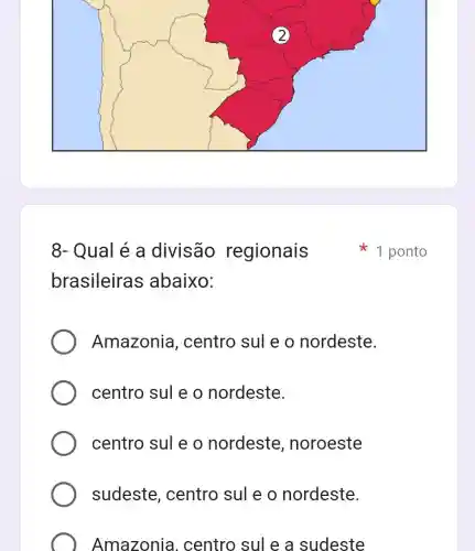 8- Qual é a divisão regionais
brasileira s abaixo:
Amazonia , centro sul e o nordeste.
centro sul e o nordeste.
centro sul e o nordeste , noroeste
sudeste , centro sul e o nordeste.
Amazonia . centro sul e a sudeste
1 ponto