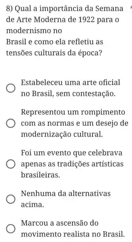 8) Qual a importancia da Semana
de Arte Moderna de 1922 para o
modernismo no
Brasil e como ela refletiu as
tensões culturais da época?
Estabeleceu uma arte oficial
no Brasil , sem contestação.
Representou I um rompimento
com as normas e um desejo de
modernização cultural.
Foi um evento que celebrava
apenas as tradições artísticas
brasileiras.
Nenhuma da alternativas
acima.
Marcou a ascensão do
movimento realista no Brasil.