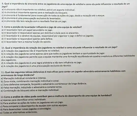 8. Qual a importância da sincronia entre os logadores de uma equipe de voleibol e como ela pode influenciar o resultado de um
jogo?
a) A sincronia não é importante no voleibol pois é um esporte individual.
b) A sincronia é apenas para a realização do bloqueio.
c) A sincronia é fundamental para a execussio de todas as ações do jogo, desde a recepção até o ataque.
d) A sincronia é uma preocupação exclusiva do levantador.
e) A sincronia não tem relação com o resultado final de um jogo.
9. Como a posição do levantador influencia o jogo de uma equipe de voleibol?
a) levantador tem um papel secundário no jogo.
b) levantador é responsável apenas por distribuir a bola para os atacantes.
c) O levantadoré o cérebro da equipe, responsável por organizar o jogo e definir as jogadas
d) levantadoré responsável apenas pela defesa.
e) 0 levantador tem a mesma função do oposto.
10. Qual a importância da rotação dos jogadores no voleibol e como ela pode influenciar o resultado de um jogo?
a) A rotação dos jogadore:não é importante no voleibol.
b) A rotação dos jogadores serve apenas para que todos os jogadores tenham a oportunidade de jogar.
c) A rotação dos jogadores permite que a equipe mantenha uma formação equilibrada em quadra e explore as differentes habilidades
dos jogadores.
d) A rotação dos jogadoresé uma regra arbitrária e não tem influência no jogo.
e) A rotação dos jogadores é uma preocupação exclusiva do técnico.
11. Qual das seguintes táticas defensivasé mais eficaz para conter um jogador adversário extremamente habilidoso com
arremessos de longa distância?
a) Marcação individual constante e intensa.
b) Zona mista, combinando marcação individual e zonal.
c) Zona defensiva compacta forçando o adversário a arremessar de longa distância.
d) Falsa marcação, induzindo o adversário a cometer erros.
e) Combinação de bloqueio ativo e marcação individual.
12.Como a análise de video pode contribuir para a melhoria do desempenho de uma equipe de handebol?
a) Apenas para identificar erros individuais.
b) Para analisar as ações de todos os jogadores em um jogo.
c) Para compararo desempenh da equipe com outras equipes.
d) Para desenvolver novas jogadas e estratégias.
e) Todas as alternativas anteriores.