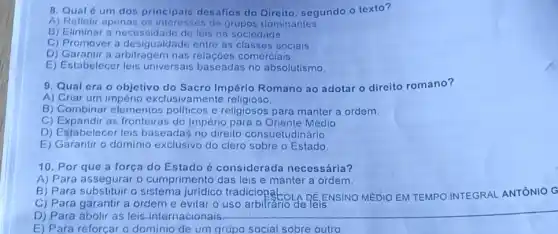 8. Qual é um dos principais desafios do Direito, segundo o texto?
A) Refletir apenas de grupos dominantes
B) Eliminar a de leis na sociedade
C) Promover a desigualdade entre as sociais
D) Garantir a nas relaçóes comerciais.
E) Estabelecer leis universais baseadas no absolutismo.
9. Qual cra o objetivo do Sacro Império Romano ao adotar o direito romano?
A) Criar um império exclusivamente religioso
B) Combinar elementos politicos e religiosos para manter a ordem.
C) Expandir as fronteiras do Império para - Oriente Médio
D) Estabelecer leis baseadas no direito consuetudinário
E) Garantir o dominio exclusivo do clero sobre o Estado
10. Por que a força do Estado é considerada necessária?
A) Para assegurar o cumprimento das leis e manter a ordem,
C) Para garantir a ordem e evitar o uso de leis.
C) Para garantir a ordem e evitar EENSINO MEDIO EM TEMPO INTEGRAL ANTÓNIO G
D) Para abolir as leis-internacionais.
__
E) Para reforçar o dominio de um grupo social sobre outro