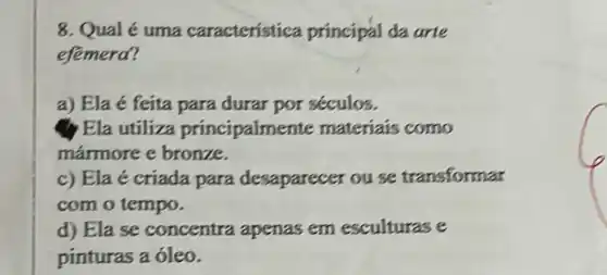 8. Qual é uma característica principal da arte
efemera?
a) Ela é feita para durar por séculos.
Ela utiliza principalment e materiais como
mármore e bronze.
c) Ela é criada para desaparecer ou se transformar
com o tempo.
d) Ela se concentra apenas em esculturas e
pinturas a óleo.