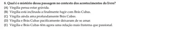 8. Qualéo mistério dessa passagem no contexto dos acontecimentos do livro?
(A) Virgilia pensa estar grávida.
(B) Virgilia está inclinada a finalmente fugir com Brás Cubas.
(C) Virgilia ainda ama profundamente Brás Cubas.
(D) Virgilia e Brás Cubas pacificamente deisaram de se amar.
(E) Virgilia e Brás Cubas têm agora uma relação mais fraterna que passional.