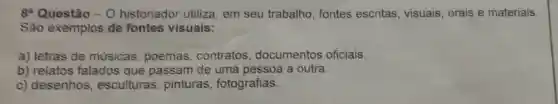 8 Questão - O historiador utiliza, em seu trabalho fontes escritas visuais, orais e materiais.
São exemplos de fontes visuais:
a) letras de músicas poemas contratos documentos oficiais.
b) relatos falados que passam de uma pessoa a outra.
c) desenhos , esculturas , pinturas , fotografias.