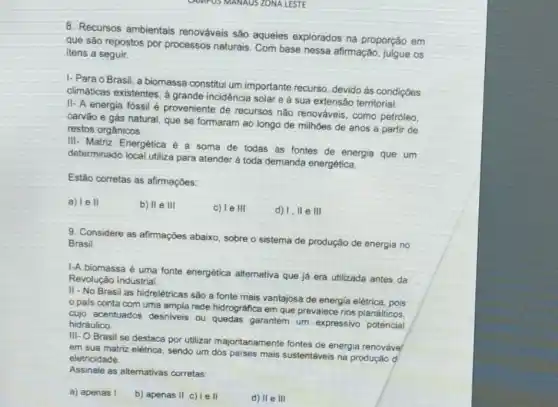 8. Recursos ambientais renováveis são aqueles explorados na proporção em
que são repostos por processos naturais. Com base nessa afirmação, julgue os
itens a seguir.
I- Para o Brasil a biomassa constitui um importante recurso, devido as condiçoes
climáticas existentes, à grande incidència solar e à sua extensão territorial.
II- A energia fóssil é proveniente de recursos nào renováveis, como petróleo.
carvào e gás natural que se formaram ao longo de milhoes de anos a partir de
restos orgânicos.
III- Matriz Energética é a soma de todas as fontes de energia que um
determinado local utiliza para atender à toda demanda energética
Estão corretas as afirmações:
a) lell
b) II e III
c) le III
d) 1,11 e III
9. Considere as afirmações abaixo, sobre o sistema de produção de energia no
Brasil
I-A biomassa é uma fonte energética alternativa que já era utilizada antes da
Revolução Industrial
II - No Brasil as hidrelétricas são a fonte mais vantajosa de energia elétrica, pois
pais conta com uma ampla rede hidrográfica em que prevalece rios planálticos.
cujo acentuados desniveis ou quedas garantem um expressivo potencial
hidráulico
III-O Brasil se destaca por utilizar majoritariamente fontes de energia renováve
em sua matriz elétrica sendo um dos paises mais sustentáveis na produção d
eletricidade.
Assinale as alternativas corretas:
a) apenas I
b) apenas II c) Ie II