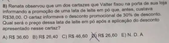 8) Renata observou que um dos cartazes que Valter fixou na porta de sua loja
informando a promoção de uma lata de leite em pó que, antes, custava
R 38,00 O cartaz informava o desconto promocional de 30%  de desconto.
Qual será o preço dessa lata de leite em pó após a aplicação do desconto
apresentado nesse cartaz?
A) R 36,60
B) R 26,40
C) R 46,60
Do R 26,60
E)N. D . A