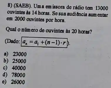 8) (SAEB). Uma em issora de rádio tem 13000
ouvintes às 14 horas Se sua audiência aum entar
em 2000 ouvintes por hora.
Qual o número de ouvintes as 20 horas?
(Dado: a_(n)=a_(1)+(n-1)cdot r b.
a) 2300 o
b) 25000
c) 4000 o
d) 7800 o
e) 260100