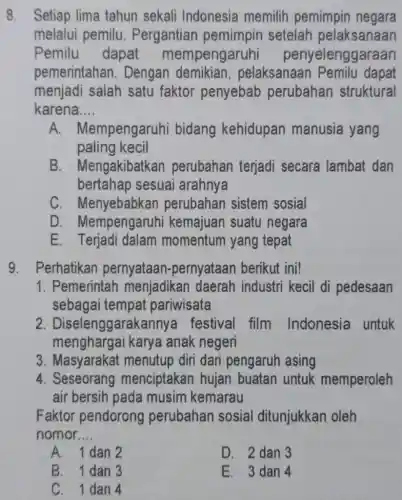 8. Setiap lima tahun sekali Indonesia memilih pemimpin negara
melalui pemilu . Pergantian setelah pelaksanaan
Pemilu dapat mempengaruhi penyelenggaraan
pemerintahan . Dengan pelaksanaar Pemilu dapat
menjadi salah satu faktor penyebab perubahan struktural
karena.... __
A. Mempengaruhi bidang kehidupan manusia yang
paling kecil
B . Mengakibatkan perubahan terjadi secara lambat dan
bertahap sesuai arahnya
C. Menyebabkan perubahan sistem sosial
D . Mempengaruhi suatu negara
E momentum yang tepat
9. Perhatikan pernyataar -pernyataan berikut ini!
1. Pemerintah menjadikan daerah industri kecil di pedesaan
sebagai tempat pariwisata
2 Diselenggarakannya festival film Indonesia untuk
menghargai karya anak negeri
3. Masyarakat menutup diri dari pengaruh asing
4. Seseorang menciptakar hujan buatan untuk memperoleh
air bersih pada musim kemarau
Faktor pendorong perubahan sosial ditunjukkan oleh
nomor __
A. 1 dan 2
D. 2 dan 3
B. 1 dan 3
E. 3 dan 4
C. 1 dan 4