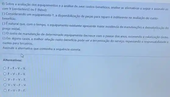 8) Sobre a avaliação dos equipamentos e a análise de seus custos beneficios, analise as afirmativas a seguir e assinale as
com V (verdadeiro) ou F (falso):
() Considerando um equipamento Y, a disponibilização de peças para reparo é indiferente na avaliação do custo-
beneficio.
() É natural que, com o tempo, o equipamento existente apresente maior incidencia de manutenções e desvalorização do
preço inicial.
() Ocusto de manutenção de determinado equipamento decresse com o passar dos anos, ocorrendo a valorização deste.
( ) Em alguns casos, a melhor relação custo-beneficio pode ser a terceirização do serviço.repassando a responsabilidadee
custos para terceiros.
Assinale a alternativa que contenha a sequência correta:
Alternativas:
F-F-V-V.
F-V-F
V-F-v
V-V-F
F-V-F