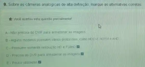 8. Sobre as cameras analógicas de alta definição, marque as alternativas corretas:
Você acertou esta questão parcialmentel
A-Não precisa do DVR para armazenar as imagens
B-Alguns modelos possuem vários protocolos, comp HOCM
- Possuem somente resolução HD e FullHL v
D-Precisa do DVR para armazenar as imagens v
E-Pouco utilizadas