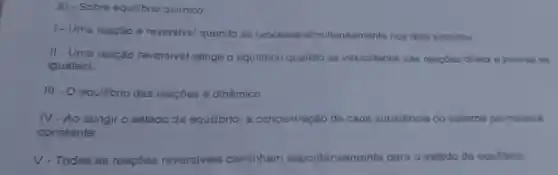 8) - Sobre equilibrio quimico
1. Uma reação é reversivel quando se processa simultaneament nos dois sentidos
II - Uma reação reversivel atingo o equilibrio quando as velocidades das reaçdes direta e inversa se
igualam
III - O equilibrio das reacoes é dinâmico
IV-Ao atingiro estado de equilibrio, a concentração de cada substancia do sistema permanece
constante
V-Todas as reaçBes reversiveis caminham espontanear	de equilibrio