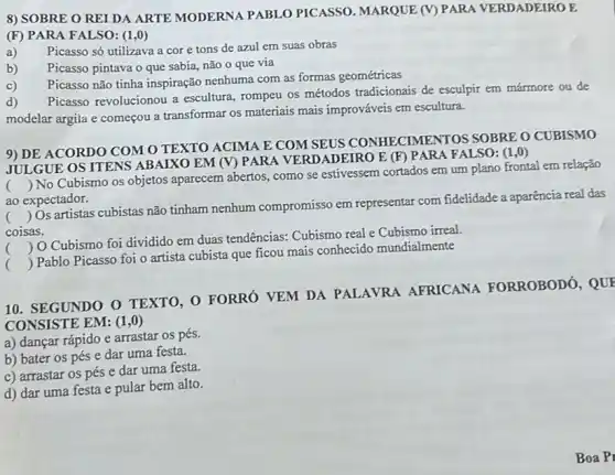 8) SOBRE O REI DA ARTE MODERNA PABLO PICASSO. MARQUE (V) PARA VERDADEIROE
(F) PARA FALSO: (1 ,0)
a) Picasso só utilizava a core tons de azul em suas obras
b) Picasso pintava o que sabia, não o que via
c)
Picasso não tinha inspiração nenhuma com as formas geométricas
d)
Picasso revolucionou a escultura, rompeu os métodos tradicionais de esculpir em mármore ou de
modelar argila e começou a transformar os materiais mais improváveis em escultura.
9) DE ACORDO COM O TEXTO ACIMA E COM SEUS CONHECIMENTOS SOBRE O CUBISMO
JULGUE OS ITENS ABAIXO EM (V) PAR ADEIRO E (F) PAR!FALSO: (1 ,0)
()
 No Cubismo os objetos aparecem abertos como se estivessem cortados em um plano frontal em relação
ao expectador.
c ()
 Os artistas cubistas não tinham nenhum compromisso em representar com fidelidade a aparência real das
coisas.
()
 O Cubismo foi dividido em duas tendências:Cubismo real e Cubismo irreal.
()
 Pablo Picasso foi o artista cubista que ficou mais conhecido mundialmente
10. SEGUNDO O TEXTO, O FORRÓ VEM DA PALAVRA AFRICANA FORROBODO , QUE
CONSISTE EM: (1,0)
a) dançar rápido e arrastar os pés.
b) bater os pés e dar uma festa.
c) arrastar os pés e dar uma festa.
d) dar uma festa e pular bem alto.