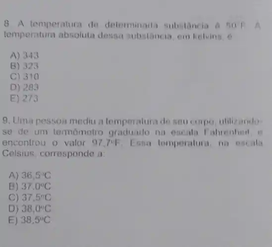 8. A temperatura de determinada substancia 6 50^circ F A
temperatura absoluta dessa substancia, em kelvins, 6
A) 343
B) 323
C) 31 o
D) 283
E) 273
9. Uma pessoa mediu a temperatura de seu corpo, utilizando-
se de um termômetro graduado na escal:Fabrenheit, e
encontrou o valor 97.7^circ F Essa temperature na escala
Celsius, corresponde a
A) 36,5^circ C
B) 37,0^circ C
C) 37,5^circ C
D) 38,0^circ C
E) 38,5^circ C