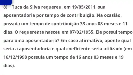 8) Tuca da Silva requereu, em 19/05/2011, sua
aposentadoria por tempo de contribuição. Na ocasião,
possuía um tempo de contribuição 33 anos 08 meses e 11
dias. O requerente nasceu em 07/02/1955. Ele possui tempo
para uma aposentadoria? Em caso afirmativo , aponte qual
seria a aposentadoria e qual coeficiente seria utilizado (em
16/12/1998 possuía um tempo de 16 anos 03 meses e 19
dias).