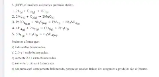 8. (UFPE) Considere as reações químicas abaixo.
1 2K_((s))+Cl_(2(g))arrow KCl_((s))
2 2Mg_((s))+O_(2(g))arrow 2MgO_((s))
3 PbSO_(4(aq))+Na_(2)S_((aq))arrow PbS_((s))+Na_(2)SO_(4(s)))
4 CH_(4(g))+2O_(2(g))arrow CO_(2(g))+2H_(2)O_((l))
5 SO_(2(g))+H_(2)O_((l))arrow H_(2)SO_(4(aq))
Podemos afirmar que:
a) todas estão balanceadas.
b) 2,3 e 4 estão balanceadas.
c) somente 2 e 4 estão balanceadas.
d) somente 1 não está balanceada.
e) nenhuma está corretamente balanceada, porque os estados fisicos dos reagentes e produtos são diferentes.