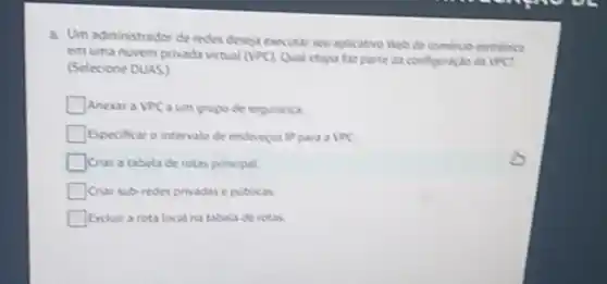 8. Um administrador de redes deseja executar seu aplicative Web de comerce eletriciate
em uma nuvem privada virtual (VPC) Qual etapu fax parte da configuracile do IPC?
(Selecione DUAS)
Anexara VPC a um grupo de seguranya.
Especificar o intervalo de endereros IPpara a VPC
Criar a tabela de rotas principal
Criar sub-redes privadase publicas.
Excluir a rota local na tabela de rotas.