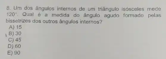 8. Um dos ângulos internos de um triângulo isósceles mede
120^circ  . Qual é a medida do ângulo formado pelas
bissetrizes dos outros ângulos internos?
A) 15
B) 30
C) 45
D) 60
E) 90