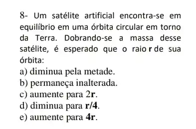 8- Um satélite artificial encontra-se em
equilibrio em uma órbita circular em torno
da Terra. Dobrando-se a massa desse
satélite, é esperado que o raior de sua
órbita:
a) diminua pela metade.
b) permaneça inalterada.
c) aumente para 2r.
d) diminua para r/4
e) aumente para 4r.