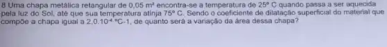 8 Uma chapa metálica retangular de 0,05m^2 encontra-se a temperatura de 25^circ C quando passa a ser aquecida
pela luz do Sol,até que sua temperatura atinja 75^circ C Sendo o coeficiente de dilatação superficial do material que
compōe a chapa igual a 2,0.10^-4^circ C-1 de quanto será a variação da área dessa chapa?