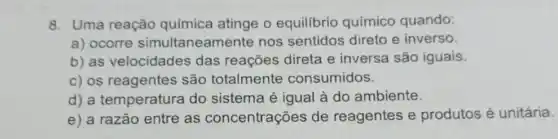 8. Uma reação química atinge o equilibrio químico quando:
a) ocorre simultaneamente nos sentidos direto e inverso.
b) as velocidades das reações direta e inversa são iguais.
c) os reagentes são totalmente consumidos.
d) a temperatura I do sistema é igual à do ambiente.
e) a razão entre as concentrações de reagentes e produtos é unitária.