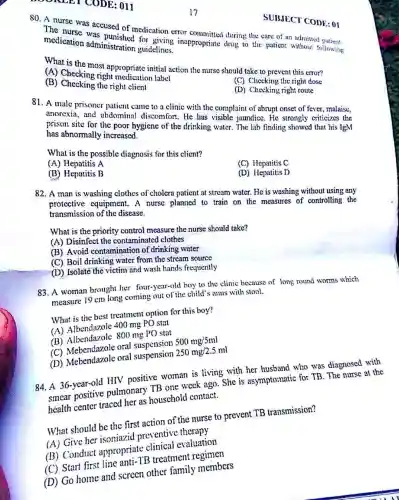 80. A nurse was accused of medication error
inappropriate during medication administration guidelines.
What is the most appropriate initial action the nurse should take to prevent this error?
(A) Checking right medication label
(B) Cheeking the right cleati
(C) Checking the right dose
"TODE: 011
(D) Checking right route
81. A male prisonc parent came to a clinic with the complaint of abrupt onset of fever , malaise.
anorexia, and abdomina I discomfort. He has visible jaundice. He strongly criticizes the
has abnormally increased. hygiene of the drinking water. The lab finding showed that his IgM
What is the possible diagnosis for this client?
(A) Hepatitis A
(B) Hepatitis B
(C) Hepatitis C
(D) Hepatitis D
82. A man is washing clothes of cholera patient at stream watcr. He is washing without using any
protective equipment A nurse planned to train on the measures of controlling the
transmission of the disease.
What is the priority control measure the nurse should take?
(A) Disinfect the contaminated clothes
(B) Avoid contaminatior of drinking water
(C) Boil drinking water from the stream source
(D) Isolate the victim and wash hands frequently
83. A woman brought her four-year-old boy to the clinic because of long round worms which
measure 19 cm long coming out of the child?anus with stool.
What is the best treatment option for this boy?
(A) Albendazole 400 mg PO stat
(B) Albendazole 800 mg PO stat
(C) Mebendazole oral suspension 500mg/5ml
(D) Mebendazole oral suspension 250mg/2.5ml
84. A 36-year-old HIV positive woman is living with her husband who was diagnosed with
smear positive pulmonary TB one week ago. She is asymptomatic for TB . The nurse at the
health center traced her as houschold contact.
What should be the first action of the nurse to prevent TB transmission?
(A) Give her isoniazid preventiv therapy
(B) Conduct appropriate clinical evaluation
(C) Start first line anti-TB treatment regimen
(D) Go home and screen other family members
SUBJECT CODE: 01