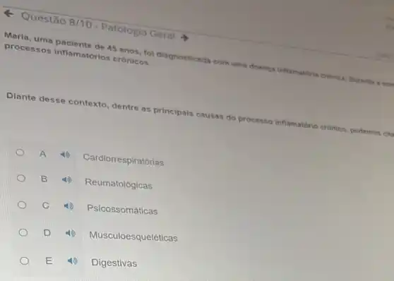 8/10 - Patologia Geral
Maria, uma paciente de 45 anos, fol diagnosticad:com uma doenc inflamatiris cranisa. Duracts
processos inflamatórios cronicos.
Diante desse contexto dentre as principais causas do processo inflamatório cronico podemos cit
A
Cardiorrespiratórias
B
Reumatológicas
C
Psicossomáticas
D
Musculoesqueléticas
Digestivas