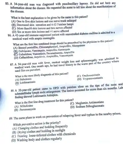 85. A 34-year-old man was diagnosed with paucibacillary leprosy. He did not have any
information about the disease. He requested the nurse to tell him about the manifestations of
the disease.
What is the best explanation to be given by the nurse to this patient?
(A) One to five skin lesions and one nerve trunk enlarged
(B). Decreased skin sensation and nd 6-12 Painless collars
6-12
(C) More than10 skin lesions and two nerves affected
(D) Six or more skin lesions and
gt 1 nerve affected
86. A 42-year-old immune suppressed patient with uncontrollec I diabetes mellitus is admittcd to a
medical ward with aseptic meningitis.
What are the first line combined drugs should be prescribed by the physician to this patient?
(A) Benzyl penicillin , Chloramphenico 1, Ampicillin, Meropenem
(B)Vancomycin, Ampicillin,Gentamycin
(C) Ceflazidime xamethasone Ampicillin
(D) Ceftazidime , Acyclovir, Ampicillin , Vancomycin
87. A 34-year-old man with fever, marked weight loss and splenomegally was admitted to
medical ward. One month ago, he had travel history to the warm part of the country where
sand flies are prevalent.
What is the most likely diagnosis of this patient?
(A) Babesiosis
(C)Onchocerciasis
(B) Leishmaniasis
(D) Trypanosomiasis
88. A 32-year-old patient came to OPD with painless ulcer on the tips of the nose and
submandibular lymph node enlargement. The lesion persisted for more than six months . Lab
finding showed Leshimania Actiopica.
What is the first line drug treatment for this patient?
(A) Miltefosine
(B) Paromomycin
(C) Meglumin Antimoniate
(D) Sodium Stibogluconate
89. The nurse plans to work on prevention of relapsing fever and typhus in the nearby prison.
Which preventive action is the priority?
(A) Changing clothes and bedding frequently
(B) Drying clothes and bedding in sunlight
(C) Treating louse -infested clothes with chemicals
(D) Washing body and clothes regularly