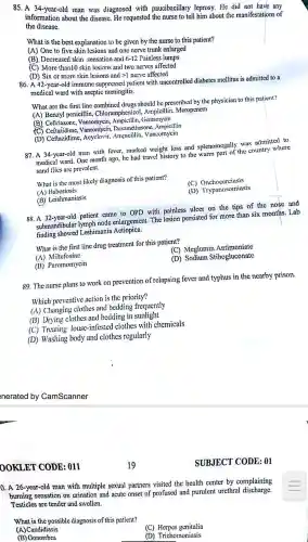 85. A 34-year-old man was diagnosed with paucibacillary leprosy.He did not have any
informat ion about the disease.He requested the nurse to tell him about the manifestation:s of
the disease.
What is the best explanation to be given by the nurse to this patient?
(A) One to five skin lesions and one nerve trunk enlarged
(B). Decreased skin sensation and 6-12 Painless lumps
(C)More than10 skin lesions and two nerves affected
(D) Six or more skin lesions and gt 1 nerve affected
86. A 42-year -old immune suppressed patient with uncontrolled diabetes mellitus is admitted to a
medical ward with aseptic meningitis.
What are the first line combined drugs should be prescribed by the physician to this patient?
(A) Benzyl penicillin Chloramphenicol , Ampicillir , Meropenem
(B)Ceftriaxone,Vancomycin .Ampicillir , Gentamycin
Vancomycin sone. Ampicillin
(D)Ceftazidime , Acyclovir,Ampicillin,Vancomycin
87. A 34-year-old man with fever, marked weight loss and splenomega lly was admitted to
medical ward .One month ago, he had travel history to the warm part of the country where
sand flics are prevalent.
What is the most likcly diagnosis of this patient?
(A) Babesiosis
(C)Onchocerciasis
1 Trypanosomiasis
(B)Leishmaniasis
88. A 32-year-old patient came to OPD with painless ulcer on the tips of the nose and
submandibular lymph node enlargeme nt. The lcsion persisted for more than six months.Lab
finding showed Leshimania Aetiopica.
What is the first line drug treatment for this patient?
(C) Meglumi n Antimoniate
(A)Miltefosine
(B)Paromomycin
(D) Sodium Stibogluconate
89. The nurse plans to work on prevention of relapsing fever and typhus in the nearby prison.
Which preventive action is the priority?
(A ) Changing clothes and bedding frequently
(B) Drying clothes and bedding in sunlight
(C) Treating louse -infested clothes with chemicals
(D) Washing body and clothes regularly
OOKLET CODE : 011
0. A 26-year -old man with multiple sexual partners visited the health center by complaining
burning sensation on urination and acute onset of profused and purulent urethral discharge.
Testicles are tender and swollen.
What is the possible diagnosis of this patient?
(C) Herpes genitalia
(A) Candidiasis
1 Trichomoniasis
(B) Gonorrhea
SUBJECT CODE: 01