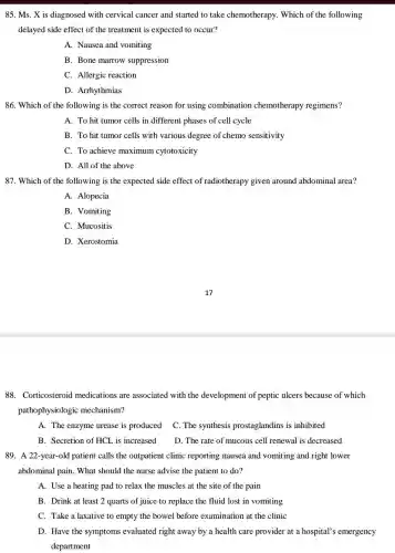 85. Ms. X is diagnosed with cervical cancer and started to take chemotherapy. Which of the following
delayed side effect of the treatment is expected to occur?
A. Nausea and vomiting
B. Bone marrow suppression
C. Allergic reaction
D. Arrhythmias
86. Which of the following is the correct reason for using combination chemotherapy regimens?
cells in different phases of cell cycle
B. To hit tumor cells with various degree of chemo sensitivity
C. To achieve maximum cytotoxicity
D. All of the above
87. Which of the following is the expected side effect of radiotherapy given around abdominal area?
A. Alopecia
B. Vomiting
C. Mucositis
D. Xerostomia
88. Corticosteroid medications are associated with the development of peptic ulcers because of which
pathophysiologic mechanism?
A. The enzyme urease is produced
C. The synthesis prostaglandins is inhibited
B. Secretion of HCL is increased
D. The rate of mucous cell renewal is decreased
89. A 22-year-old patient calls the outpatient clinic reporting nausea and vomiting and right lower
abdominal pain. What should the nurse advise the patient to do?
A. Use a heating pad to relax the muscles at the site of the pain
B. Drink at least 2 quarts of juice to replace the fluid lost in vomiting
C. Take a laxative to empty the bowel before examination at the clinic
D. Have the symptoms evaluated right away by a health care provider at a hospital's emergency
department