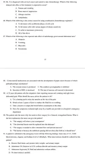 85. Ms. X is diagnosed with cervical cancer and started to take chemotherapy.Which of the following
delayed side effect of the treatment is expected to occur?
A. Nausea and vomiting
B. Bone marrow suppression
C. Allergic reaction
D.Arrhythmias
86. Which of the following is the correct reason for using combination chemotherapy regimens?
A. To hit tumor cells in different phases of cell cycle
B. To hit tumor cells with various degree of chemo sensitivity
C. To achieve maximum cytotoxicity
D. All of th e above
87. Which of the following is the expected side effect of radiotheraps given around abdominal area?
A. Alopecia
B. Vomiting
C. Mucositis
D. Xerostomia
88 . Corticosteroid medications are associated with the development of peptic ulcers because of which
pathophysiologic mechanism?
A. The enzyme urease is produced
C. The synthesis prostaglandins is inhibited
B. Secretion of HCL is increased
D. The rate of mucous cell renewal is decreased
89. A 22-year-old patient calls the outpatient clinic reporting nausea and vomiting and right lower
abdominal pain . What should the nurse advise the patient to do?
A. Use a heating pad to relax the muscles at the site of the pain
B. Drink at least 2 quarts of juice to replace the fluid lost in vomiting
C. Take a laxative to empty the bowel before examination at the clinic
D. Have the symptoms evaluated right away by a health care provider at a hospital's emergency
department
90. The patient asks the nurse why she needs to have surgery for a femoral strangulated hernia. What is
the best explanation the nurse can give the patient?
A. "The surgery will relieve your 'constipation"
B. "The abnormal hernia must be replaced into the abdomen"
C. "The surgery is needed to allow intestinal flow and prevent necrosis"
D. "The hernia is because the umbilical opening did not close after birth as it should have"
91. A patient is admitted to the emergency room with the following findings: heart rate of 115,75/60
blood pressure oliguria, and Sodium level of 160mEq/L . What interventions should be ordered for this
patient?
A. Restrict fluid intake and monitor daily weights and urinary output
B. Administer 5%  Dextrose or 0.3%  sodium chloride and monitor urinary output
C. Administer hypotonic IV fluid and administer sodium tablets.
D. No intervention is needed