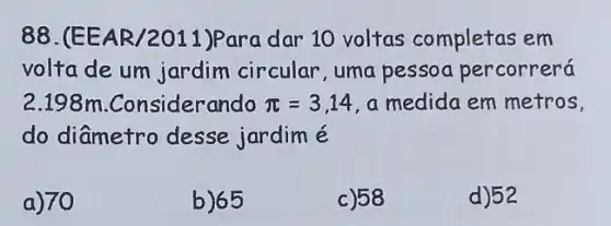 88.(EEAR /2011)Para dar 10 voltas completas em
volta de um jardim circular, uma pessoa percorrerá
2.198m .Considerando pi =3,14 , a medida em metros,
do diâmetro desse jardim é
a) 70
b)65
c) 58
d)52