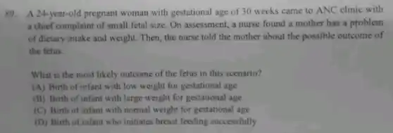 89. A.24-year-old pregnant woman with gestational age of 30 weeks came to ANC clinic with
a chief complaint of small fetal size. On assessment, a nurse found a mother has a problem
of dictary intake and weight. Then, the nurse told the mother about the possible outcome of
the fetus.
What is the most likely outcome of the fetus in this scenario?
(A) Birth of infant with low weight for gestational age
(B) Birth of infant with large weight for gestational age
(C) Birth of infant with normal weight for gestational age
(D) Birth of infant who initiates breast feeding successfully