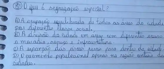 (89) O que é segregagão especial?
A) A expaparáo equilibrada de todos as áreas da cidade por diferentes elasse social.
B) A divisão da cidade em áreas eom diferentes acesso a moradia, serviso e infrasstatura.
C) A expaneáo dás áreas rurais para dentro do eidade.
D) Oereimento populacional apenas na regiāo enturis da cidades.