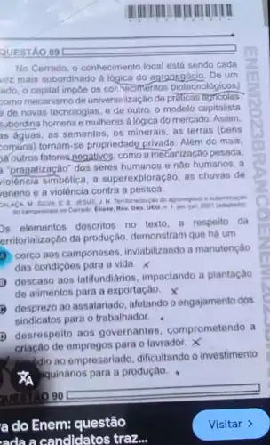 IIIIIIIIIIIIIIIIIIIIIIIIIIIIIIIIIIIIIIIIIIIIIIIIIIIIIIIIIIIIIIIIIIIIII IIIIIIIIIIIIIIIIIIIIIIIIIIIIIIIIIIIIIIIIIIIIIIIIIIIIIIIIIIIIIIIIIIIIII
QUESTÃO 89
No Cerrado, 0 conhecimento local está sendo cada
vez mais subordinado à logica do agronegócio . De um
ado, o capital impoe os conhecimentos biotecnológicos!
como mecanismo de universalização de prálicas agricolas
de novas tecnologias e de outro, o modelo capitalista
subordina homens e mulheres a logica do mercado. Assim.
as aguas, as sementes os minerais, as terras (bens
comúns) tornam-se propriedade privada Além do mais,
outros fatores.negativos, como a mecanização pesada,
"pragatização" dos seres humanos e não humanos, a
violência simbólica, a superexploração, as chuvas de
eneno e a violência contra a pessoa.
enen M: SILVA,E B JESUS, J N. Territorialização do agronegocio e subordinagle
do campesinato no Cerrado Elisée, Rev. Geo. UEO,1. jan-jun 2021
os elementos descritos no texto a respeito da
erritorialização da produção, demonstram que hà um
cerco aos camponeses inviabilizando a manutenção
das condiçoes para a vida.
D descaso aos latifundiários impactando a plantação
de alimentos para a exportação
(3) desprezo ao assalariado, afetando o engajamento dos
sindicatos para o trabalhador.
D desrespeito aos governantes comprometendo a
criação de empregos para o lavrador. X
nandio ao empresariad dificultando o investimento
aquinários para a produçâo.
a do Enem:questão
ada a candidatos traz...