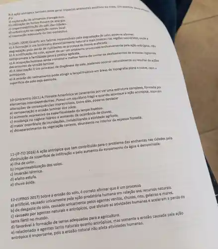 8-A ação antrópica também pode gerar impactos ambientais positivos no meio. Um exemplo dessa situan.
éa
a) exploração de alimentos transgênicos.
b) utilizacão de fontes fóssels de energla.
c) impermeabilização do solo das cidades.
d) substituição da vegetação nativa local.
e) separação adequada do lixo doméstico.
9-(Uefs 2009) Quanto aos fatores responsáveis pela degradação do solo pode-se afirmar:
a) A lixiviação é um fenômeno essencialmente natural e mais intenso nas regiōes semiáridas, onde a
degradação pela perda de nutrientes se processa de forma acelerada.
b) A acidificação do solo , apesar de ser um problema provocado exclusivamente pela ação antrópica, não
compromete a fertilidade para a prática agrícola.
c) A ocupação humana ainda constitui a melhor forma de conter os deslizamentos de encostas ingremes
decorrentes da erosão laminar.
d) A laterização é um processo de diagênese do solo,podendo ocorrer naturalmente ou resultar de açōes
antrópicas.
e) A erosão de ravinamento pode atingir o lençol freático em áreas de topografia plana e suave, caso a
superficie do solo seja desnuda.
10-(Unicentro 2011) A Floresta Amazônica se caracteriza por ser uma estrutura complexa formada por
elementos Possui um equilibrio frágil e quando acontece a ação antrópica, ocorrem
alterações de consequências imprevis(veis. Entre elas, pode-se destacar
a) compactação e erosão laminar dos solos.
b) aumento expressivo da superficialidade do lençol freatico.
c) mudança no regime hídrico e aumento da ocorrência de chuvas.
d) maior ocorrência de inundações , inviabilizando a atividade agrícola.
e) desaparecimento da vegetação rasteira , abundante no interior da espessa floresta.
11-(IF-TO 2016) A ação antrópica que tem contribuído para o problema das enchentes nas cidades pela
diminuição da superficie de infiltração e pelo aumento do escoamento da água é denominada:
a) ilha de calor.
b) impermeabilizaçãc dos solos.
c) inversão térmica.
d) efeito estufa.
e) chuva ácida.
12-(UFRGS 2017)Sobre a erosão do solo, é correto afirmar que é um processo
a) artificial, causado unicamente pela ação predatória humana em relação aos recursos naturais.
b) de desgaste do solo, causado unicamente pelos agentes ventos , chuvas, rios, geleiras e mares.
c) causado por agentes naturais e antrópicos, que afetam as atividades humanas e aceleram a perda de
terra fértil no mundo.
d) favorável à formação de terras adequadas para a agricultura.
e) relacionado a agentes tanto naturais quanto antrópicos, mas somente a erosão causada pela ação
antrópica é importante, pois a erosão natural não afeta atividades humanas.