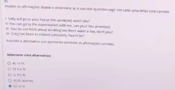 8)
Analise as afirmaçóes abalxo c determine se o uso dos 'question tags' em cada uma delas está correto:
1- Sally will go to your house this weekend, won't she?
II-You can go to the supermarket with me, can you? You promised.
III-You do not think about drinking two liters water a day.don't you?
IV- Greg has been to Ireland constantly, hasn't he?
Assinale a alternativa que apresenta somente as afirmações corretas:
Selecione uma alternativa:
a) le III.
b) II e IV
c) IIe III.
d) III, apenas.
C e) I c IV.