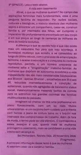 8^circ  (SPAECE). Leia o texto abaixo.
A vida sem casamento
Afinal, o que as mulheres querem? No campo das
aspirações femininas mais fundamentais, essa é uma
pergunta facilima de responder. Por razōes sociais,
culturais e biológicas, a maioria absoluta das mutheres
aspira a encontrar um companheiro, casar-se ,construir
familia e, por intermédio dos filhos, ver cumprido o
imperativo tão profundamente entranhado em seu corpo
e em sua psique ao longo de centenas de milhares de
anos de história evolutiva.
A diferença a que se assiste hoje é que não existe
mais um calendário fixo para que isso aconteça. A
formidável mudança que eclodiu e se consolidou ao
longo do último século , com o processo de emancipação
feminina, o acesso à educação e a conquista do controle
reprodutivo, permitiu a um número crescente de
mulheres adiar a "programação" materno -familiar.As
mulheres que dispõem de autonomia econômica e vida
independente não são mais consideradas balzaquianas
aos 30 anos -apenas 30 anos!, encalhadas aos 35 e aos
40, reduzidas irremediavelmente à condição de
solteironas, quando nào agregadas de baixissimo status
social, melancolicamente mexendo tachos de comida
para os sobrinhos nas grandes cozinhas das familias
multinucleares do passado.
Imaginem só chamar de titia uma profissional em
pleno florescimento ,com um ou mais títulos
universitários-eum corpinho bem-cuidado que enfrenta
com honras o jeans de cintura baixa ou o biquíni nos
intervalos dos compromissos de trabalho Além de fora
de moda, o termo pode ser até ofensivo O contraponto a
esses avanços é que quanto mais as mutheres
prorrogam o casamento mais se candidatam a uma vida
inteira sem alcancá-lo.
Bel Moherdani. Revista Veja 29 Novembro 2006
(Fragmento).
A principal informação desse texto é que as mutheres
A) aspiram casar-se e construir familia.