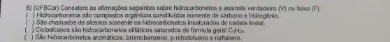 8)Considere as afirmações seguintes sobre hidrocarbonetos e assinale	(V) ou falso (F)
() Hidrocarbonetos são compostos orgânicos somente de carbono e hidrogênio.
( ) São chamados de alcenos somente os hidrocarbonetos insaturados de cadela linear.
() Cicloalcanos são hidrocarbonetos alifáticos saturados de fórmula geral C_(n)H_(2n)
() São hidrocarbonetos aromáticos bromoben zeno, p-nitrotolueno e naftaleno.