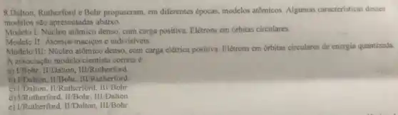 8.Dalton, Rutherford e Bohr propuseram, em diferentes épocas, modelos atômicos Algumas caracteristicas desses
modelos são apresentadas abaixo.
Modelo I: Núcleo atômico denso, com carga positiva Elétrons em órbitas circulares.
Modelo II: Atomos maciços e indivisiveis.
Modelo III: Núcleo atômico denso, com carga elétrica positiva. Elétrons em órbitas circulares de energia quantizada.
A associação model o/cientista correta é
a) VBohr, II/Dalton III/Rutherford.
b) UDalton. II/Bohr . III/Rutherford
c) UDalton, II/Rutherfore 1. III/Bohr
d) VRutherford,II/Bohr, III/Dalton
e) L'Rutherford, II/Dalton III/Bohr