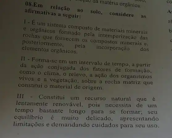 ()8.Em relação
a. solo, considere as
cọao đã matéria orgânica.
afirmativas a seguir:
Y - Éum sistema composto de materiais minerais
e orgânicos formado pela intemperização das
rochas que fornecem os compostos minerais e.
posteriormente
pela incorporação dos elementos orgânicos.
II - Forma-sc em um intervalo de tempo, a partir
đa ação conjugada dos fatores de formação,
como o clima, o relevo, a ação dos organismos
vivos e a vegetação , sobre a rocha matriz que
constitui o material de origem.
III - Constitui um recurso natural que é
lentamente renovável, pois necessita de um
tempo bastante longo para se formar; seu
equilibrio muito delicado , apresentando
limitações e demandando cuidados para seu uso.