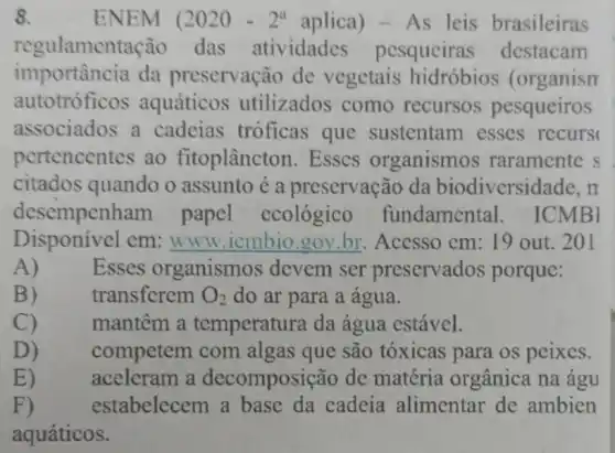 8.	ENEM (2020-2^aaplica)-As leis brasileiras
regulament ação das atividadcs pesquciras destacam
importância da preservação de vegetais hidróbios (organism
autotróficos aquáticos utilizados como recursos pesqueiros
associados a cadeias tróficas que sustentam esses recurs
pertencentes ao fitoplâncton. Esses organismos raramente s
citados quando o assunto é a preservação da biodiversidade, m
desempenh am papel ecológico fundamental . ICMBI
em __ Acesso cm: 19 out. 201
A)
Esses organismos devem ser preservados porque:
B)
transferem O_(2) do ar para a água.
C)
mantêm a temperatura da água estável.
D)
competem com algas que são tóxicas para os peixes.
E)
aceleram a decomposição de matéria orgânica na águ
F)	estabelecem a base da cadeia alimentar de ambien
aquáticos.