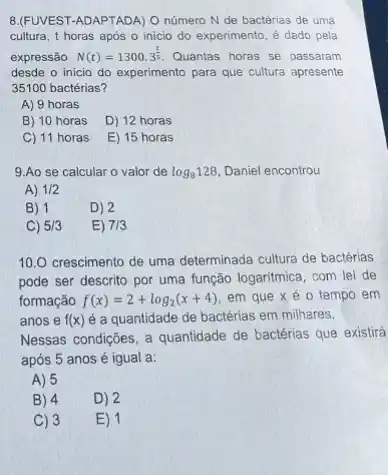 8.(FUVEST-ADAPTADA) O número N de bactérias de uma
cultura, t horas após o inicio do experimento é dado pela
expressão N(t)=1300.3^(t)/(5) Quantas horas se passaram
desde o inicio do experimento para que cultura apresente
35100 bactérias?
A) 9 horas
B) 10 horas
D) 12 horas
C) 11 horas
E) 15 horas
9.Ao se calcular o valor de log_(8)128 Daniel encontrou
A) 1/2
B) 1
D) 2
C) 5/3
E) 7/3
10.0 crescimento de uma determinada cultura de bactérias
pode ser descrito por uma função logaritmica, com lei de
formação f(x)=2+log_(2)(x+4) em que xé o tempo em
anos e f(x) é a quantidade de bactérias em milhares.
Nessas condições, a quantidade de bactérias que existirá
após 5 anos é igual a:
A) 5
B) 4
D) 2
C) 3
E) 1