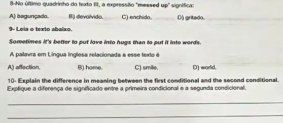 8-No último quadrinho do texto III, a expressão "messed up" significa:
A) bagunçado.
B) devolvido.
C) enchido.
D) gritado.
Leia o texto abaixo
Sometimes it's better to put love into hugs than to put it into words.
A palavra em Língua Inglesa relacionada a esse texto é
A) affection.
B) home.
C) smile.
D) world.
10- Explain the difference in meaning between the first conditional and the second conditional.
Explique a diferença de significado entre a primeira condicional e a segunda condicional.