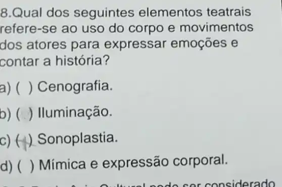 8.Qual dos seguintes elementos teatrais
refere-se ao uso do corpo e movimentos
dos atores para expressar emoçōes e
contar a história?
() Cenografia.
b) ( ) Iluminação.
c)(1) Sonoplastia.
d) () Mímica e expressão corporal.