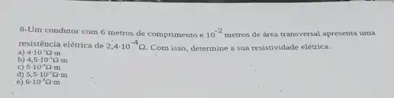 8-Um condutor com 6 metros de comprimento e 10^-2 metros de área transversal apresenta uma
resistência elétrica de 2,4cdot 10^-4Omega 
.Com isso, determine a sua resistividade elétrica.
a) 4cdot 10^-7Omega cdot m
b) 4,5cdot 10^-7Omega cdot m
c) 5cdot 10^-7Omega cdot m
d) 5,5cdot 10^-7Omega cdot m
e) 6cdot 10^-7Omega cdot m